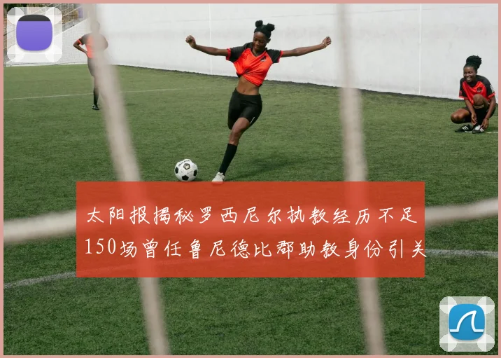 太阳报揭秘罗西尼尔执教经历不足150场曾任鲁尼德比郡助教身份引关注