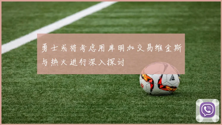 勇士或将考虑用库明加交易维金斯与热火进行深入探讨