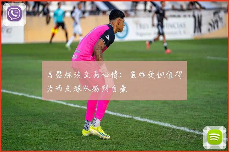马瑟林谈交易心情：虽难受但值得为两支球队感到自豪