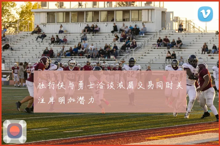 独行侠与勇士洽谈浓眉交易同时关注库明加潜力
