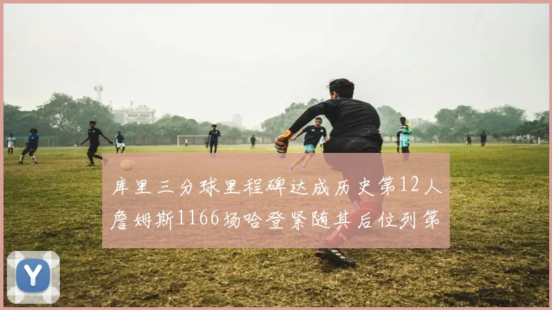 库里三分球里程碑达成历史第12人詹姆斯1166场哈登紧随其后位列第六