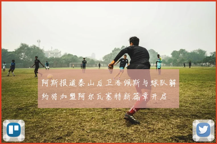 阿斯报道泰山后卫洛佩斯与球队解约将加盟阿尔瓦塞特新篇章开启