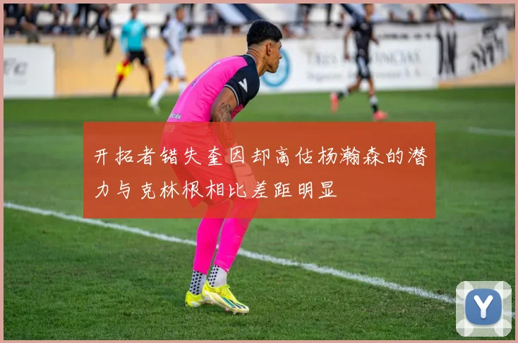 开拓者错失奎因却高估杨瀚森的潜力与克林根相比差距明显