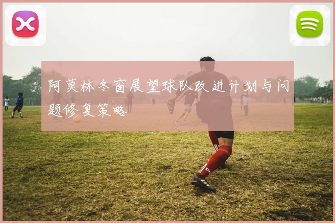 阿莫林冬窗展望球队改进计划与问题修复策略
