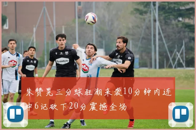 朱赞晃三分球狂潮来袭10分钟内连中6记砍下20分震撼全场