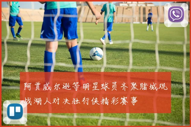 阿贾威尔逊等明星球员齐聚赌城观战湖人对决独行侠精彩赛事
