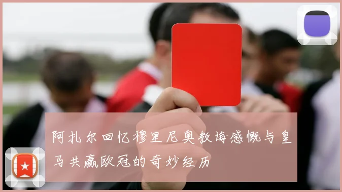 阿扎尔回忆穆里尼奥教诲感慨与皇马共赢欧冠的奇妙经历