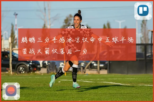 鹈鹕三分手感冰凉仅命中五球半场苦战火箭仅落后一分