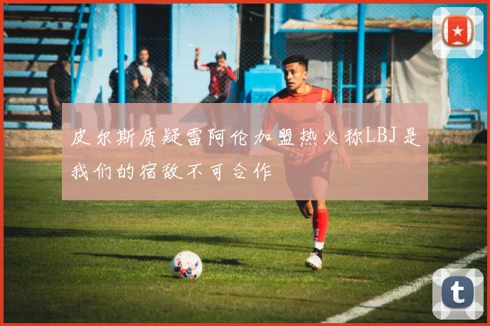 皮尔斯质疑雷阿伦加盟热火称LBJ是我们的宿敌不可合作