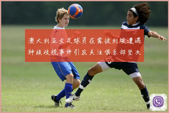 澳大利亚女足球员在蒙彼利埃遭遇种族歧视事件引发关注俱乐部坚决否认