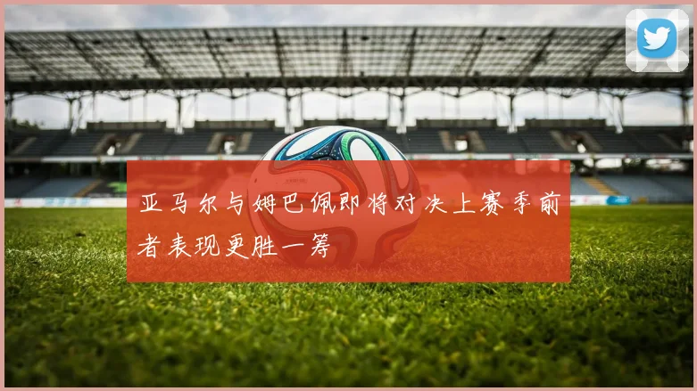 亚马尔与姆巴佩即将对决上赛季前者表现更胜一筹