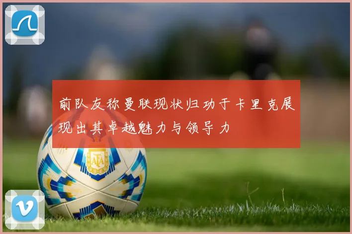 前队友称曼联现状归功于卡里克展现出其卓越魅力与领导力