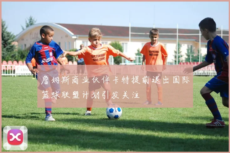 詹姆斯商业伙伴卡特提前退出国际篮球联盟计划引发关注