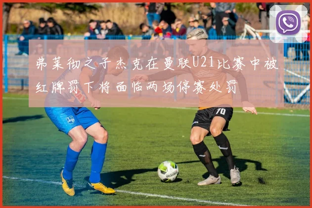 弗莱彻之子杰克在曼联U21比赛中被红牌罚下将面临两场停赛处罚