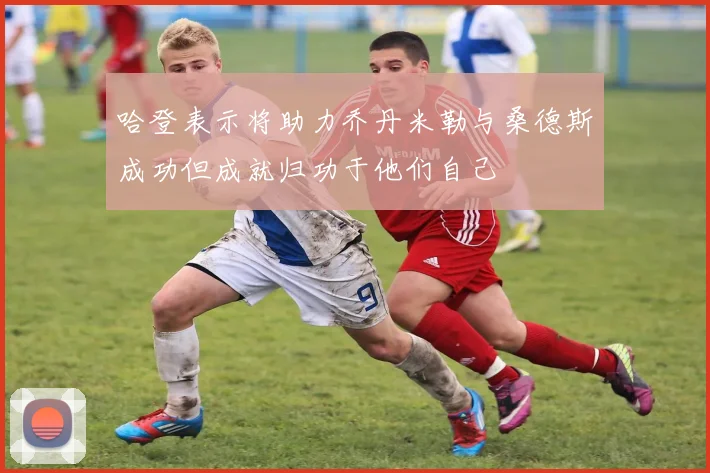 哈登表示将助力乔丹米勒与桑德斯成功但成就归功于他们自己