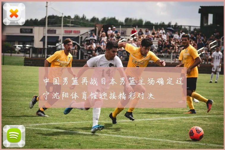 中国男篮再战日本男篮主场确定辽宁沈阳体育馆迎接精彩对决