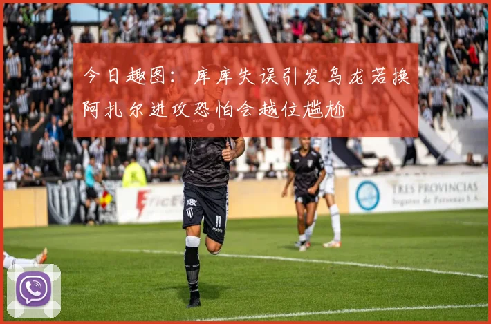 今日趣图：库库失误引发乌龙若换阿扎尔进攻恐怕会越位尴尬