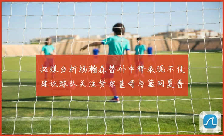 拓媒分析杨瀚森替补中锋表现不佳建议球队关注努尔基奇与篮网夏普