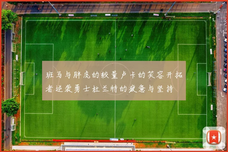班马与胖虎的较量卢卡的笑容开拓者逆袭勇士杜兰特的疲惫与坚持