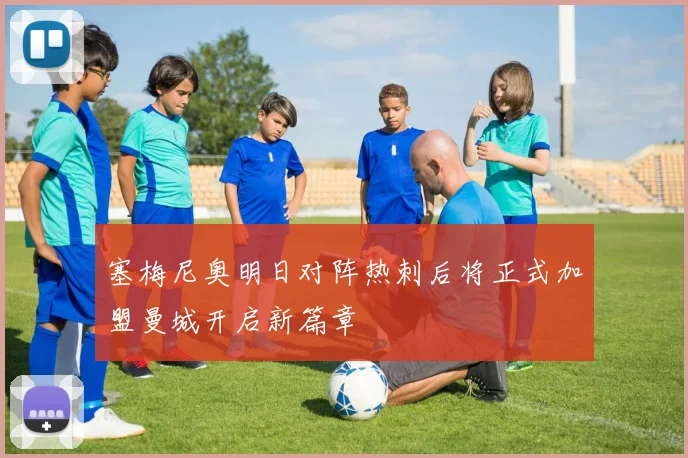 塞梅尼奥明日对阵热刺后将正式加盟曼城开启新篇章