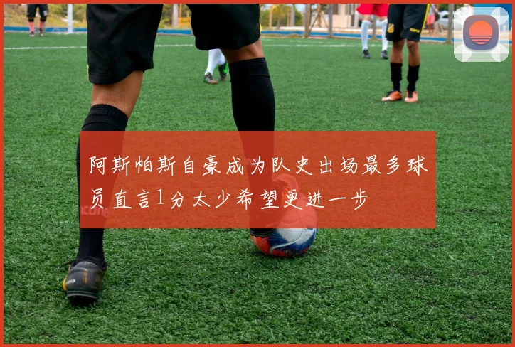 阿斯帕斯自豪成为队史出场最多球员直言1分太少希望更进一步